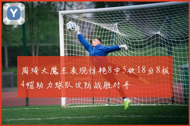 周琦大魔王表现惊艳8中5砍18分8板4帽助力球队攻防战胜对手