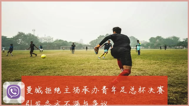 曼城拒绝主场承办青年足总杯决赛引发各方不满与争议