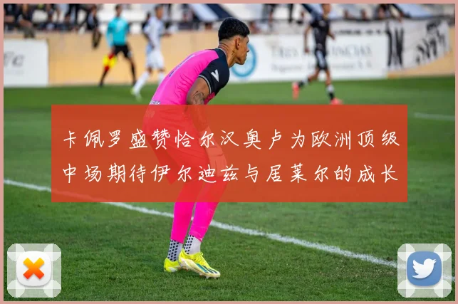 卡佩罗盛赞恰尔汉奥卢为欧洲顶级中场期待伊尔迪兹与居莱尔的成长