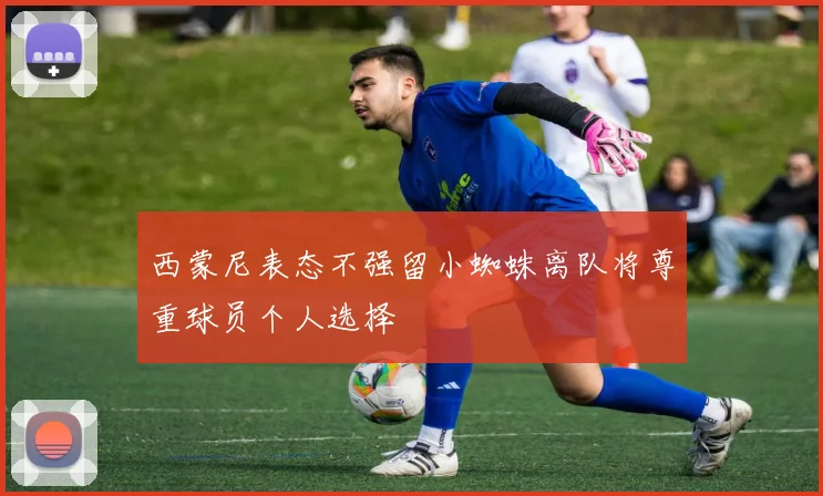 西蒙尼表态不强留小蜘蛛离队将尊重球员个人选择