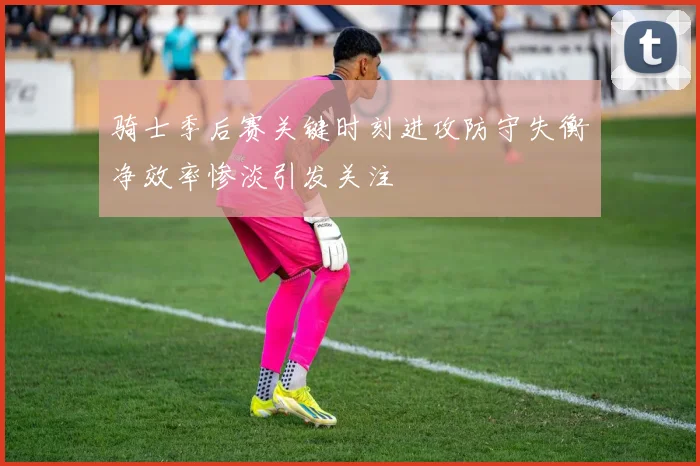 骑士季后赛关键时刻进攻防守失衡净效率惨淡引发关注