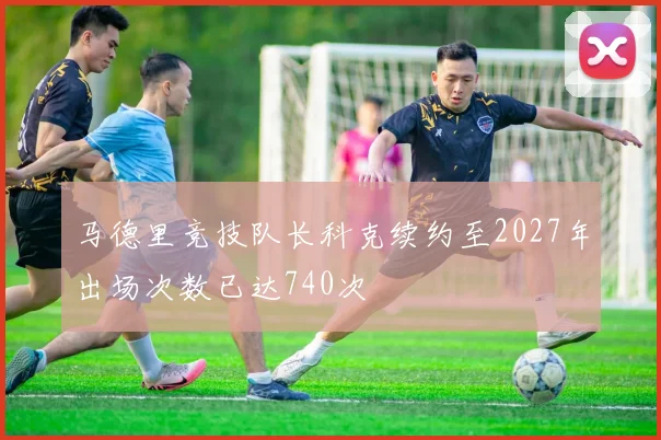 马德里竞技队长科克续约至2027年出场次数已达740次