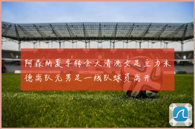 阿森纳夏季转会大清洗女足主力米德离队无男足一线队球员离开