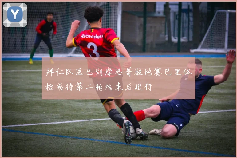拜仁队医已到摩洛哥驻地赛巴里体检或待第二轮结束后进行