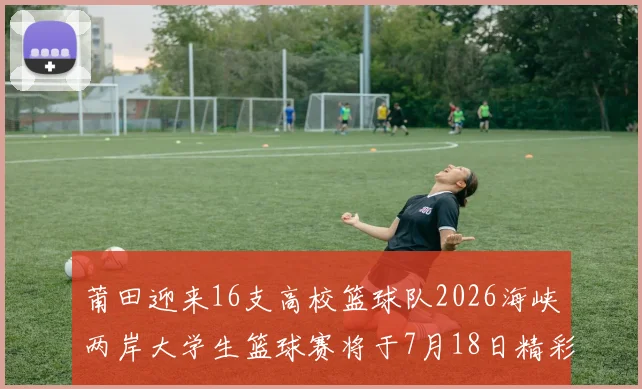 莆田迎来16支高校篮球队2026海峡两岸大学生篮球赛将于7月18日精彩开幕