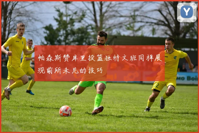 帕森斯赞库里投篮独特文班同样展现前所未见的技巧