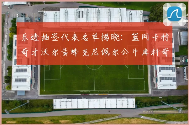 乐透抽签代表名单揭晓：篮网卡特奇才沃尔黄蜂克尼佩尔公牛库科奇齐聚一堂