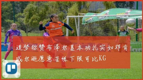 追梦称赞布泽尔基本功扎实如邓肯威尔逊愿意苦练下限可比KG