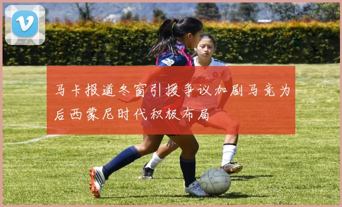 马卡报道冬窗引援争议加剧马竞为后西蒙尼时代积极布局