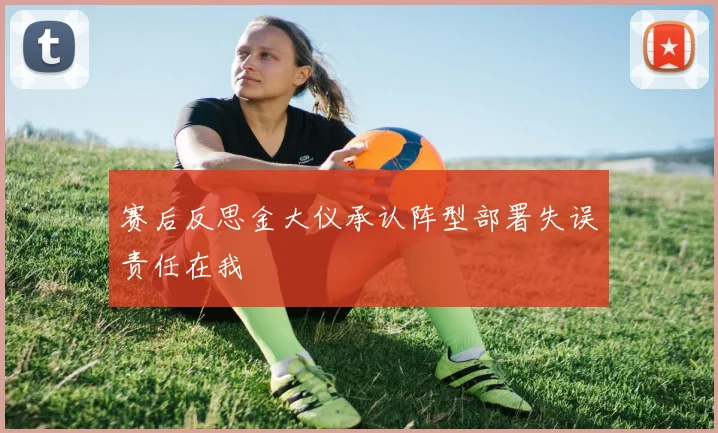 赛后反思金大仪承认阵型部署失误责任在我