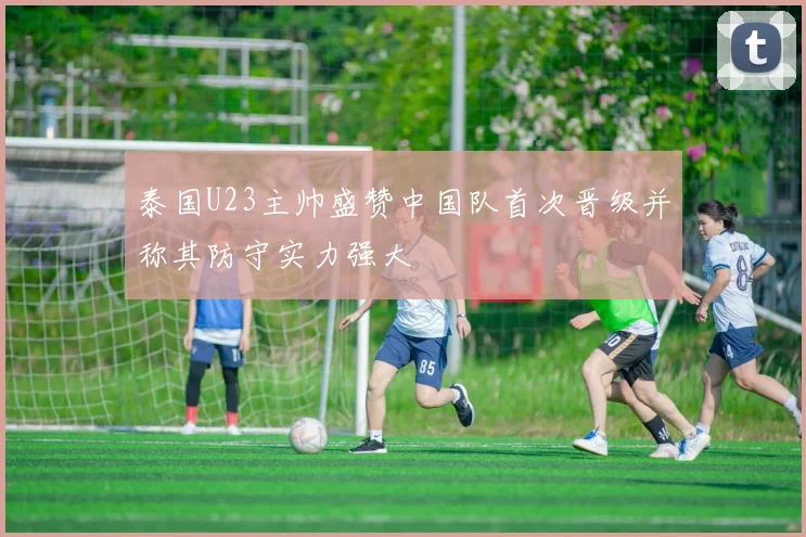 泰国U23主帅盛赞中国队首次晋级并称其防守实力强大