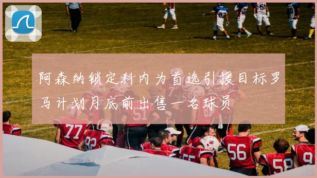 阿森纳锁定科内为首选引援目标罗马计划月底前出售一名球员