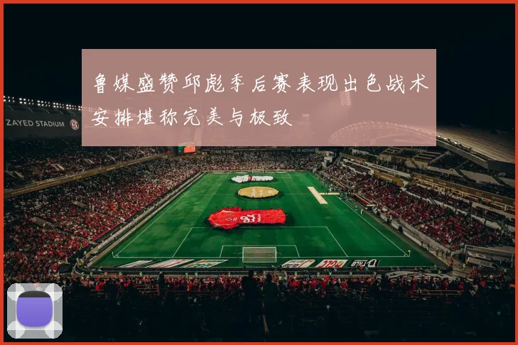 鲁媒盛赞邱彪季后赛表现出色战术安排堪称完美与极致